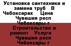 Установка сантехники и замена труб.  В Чебоксарах. › Цена ­ 500 - Чувашия респ., Чебоксары г. Строительство и ремонт » Услуги   . Чувашия респ.,Чебоксары г.